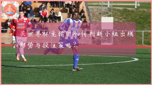 买世界杯竞猜时如何判断小组出线形势与投注策略？